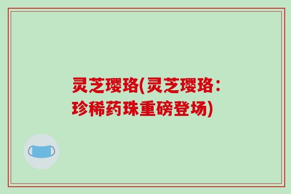 灵芝璎珞(灵芝璎珞：珍稀药珠重磅登场)