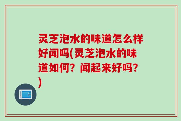 灵芝泡水的味道怎么样好闻吗(灵芝泡水的味道如何？闻起来好吗？)