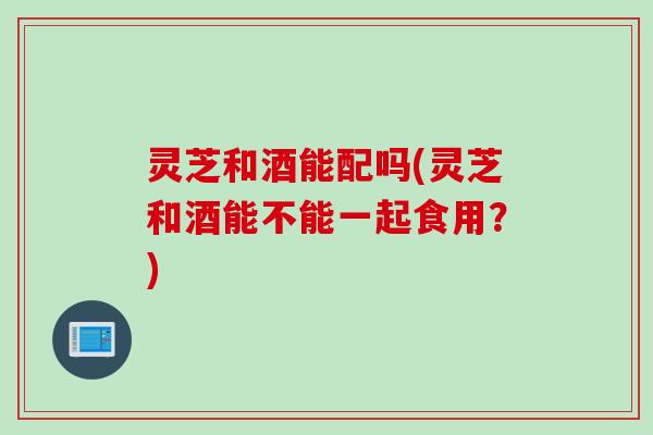 灵芝和酒能配吗(灵芝和酒能不能一起食用？)