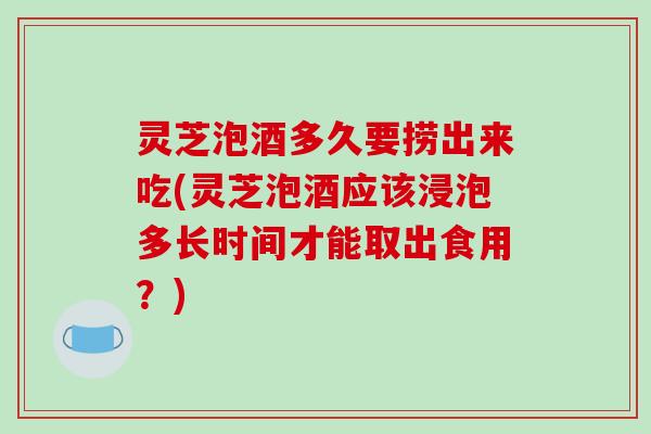 灵芝泡酒多久要捞出来吃(灵芝泡酒应该浸泡多长时间才能取出食用？)