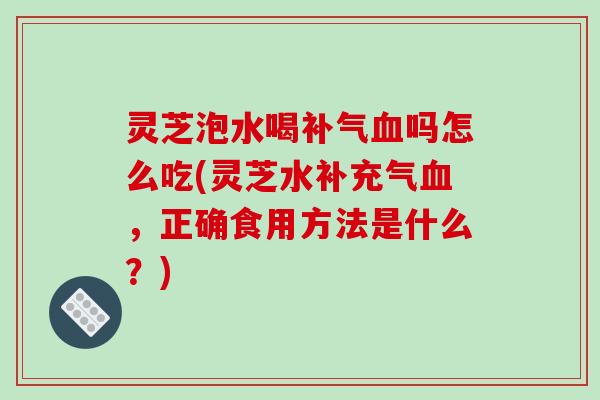 灵芝泡水喝补气血吗怎么吃(灵芝水补充气血，正确食用方法是什么？)