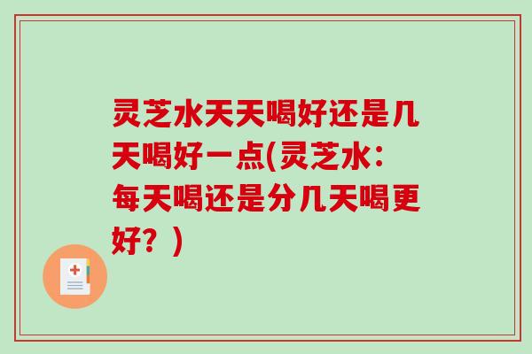 灵芝水天天喝好还是几天喝好一点(灵芝水：每天喝还是分几天喝更好？)