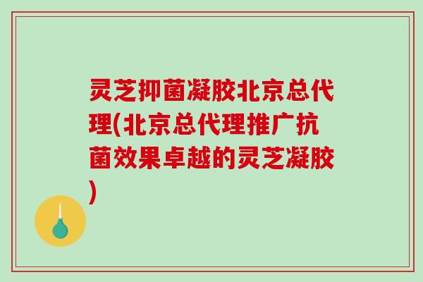 灵芝抑菌凝胶北京总代理(北京总代理推广抗菌效果卓越的灵芝凝胶)