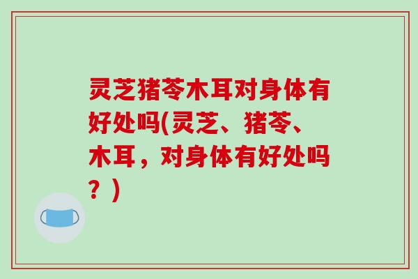 灵芝猪苓木耳对身体有好处吗(灵芝、猪苓、木耳，对身体有好处吗？)