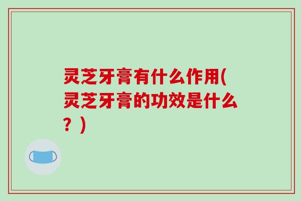 灵芝牙膏有什么作用(灵芝牙膏的功效是什么？)