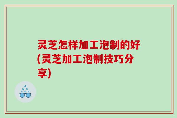 灵芝怎样加工泡制的好(灵芝加工泡制技巧分享)