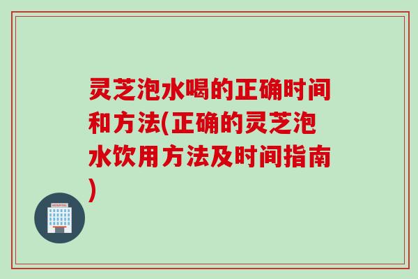 灵芝泡水喝的正确时间和方法(正确的灵芝泡水饮用方法及时间指南)