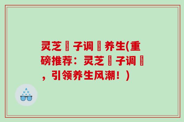 灵芝炁子调炁养生(重磅推荐：灵芝炁子调炁，引领养生风潮！)