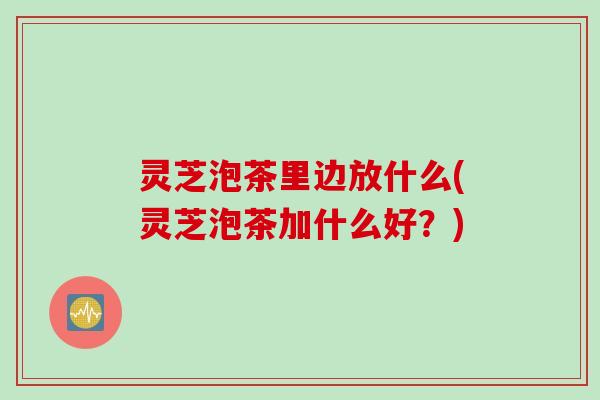 灵芝泡茶里边放什么(灵芝泡茶加什么好？)