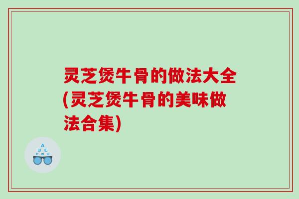 灵芝煲牛骨的做法大全(灵芝煲牛骨的美味做法合集)