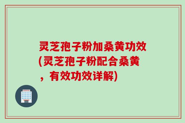 灵芝孢子粉加桑黄功效(灵芝孢子粉配合桑黄，有效功效详解)