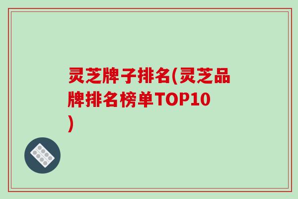 灵芝牌子排名(灵芝品牌排名榜单TOP10)