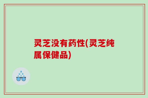 灵芝没有药性(灵芝纯属保健品)