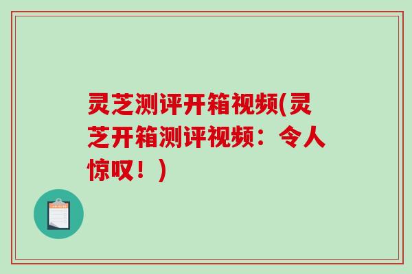 灵芝测评开箱视频(灵芝开箱测评视频：令人惊叹！)