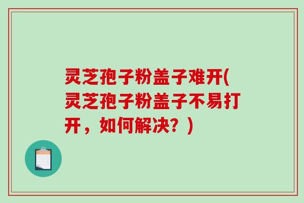 灵芝孢子粉盖子难开(灵芝孢子粉盖子不易打开，如何解决？)