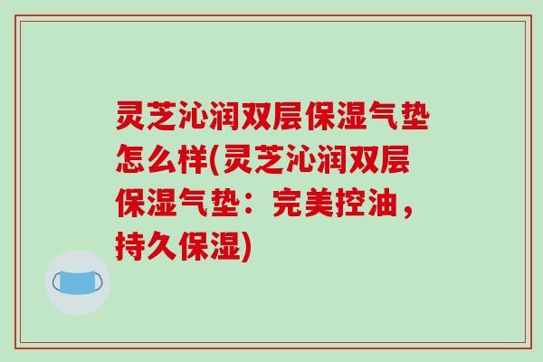 灵芝沁润双层保湿气垫怎么样(灵芝沁润双层保湿气垫：完美控油，持久保湿)