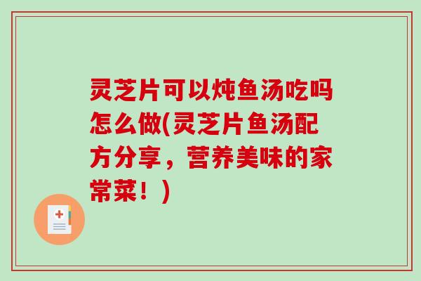 灵芝片可以炖鱼汤吃吗怎么做(灵芝片鱼汤配方分享，营养美味的家常菜！)