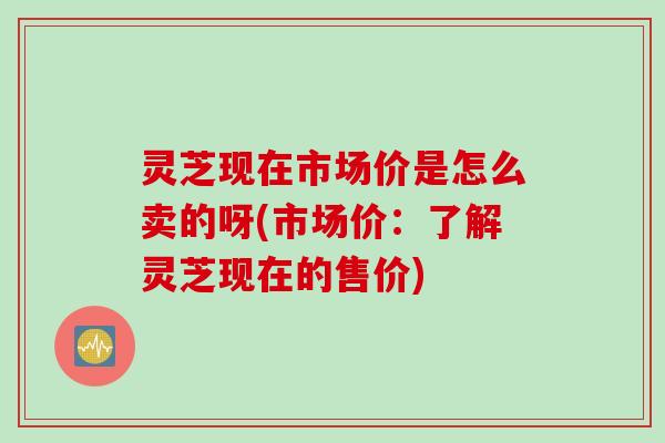 灵芝现在市场价是怎么卖的呀(市场价:了解灵芝现在的售价) 灵芝现在市场价是怎么卖的呀(市场价:了解灵芝现在的售价)