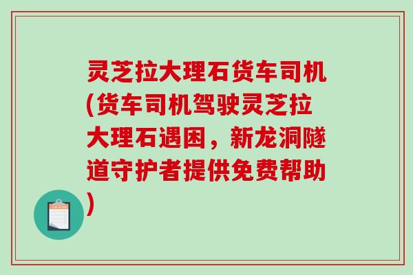 灵芝拉大理石货车司机(货车司机驾驶灵芝拉大理石遇困，新龙洞隧道守护者提供免费帮助)