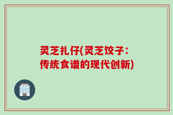 灵芝扎仔(灵芝饺子：传统食谱的现代创新)