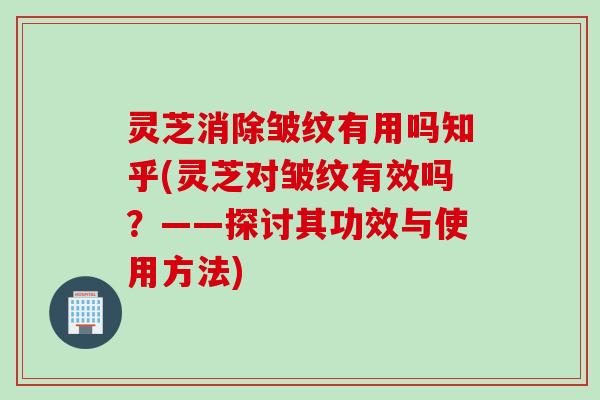 灵芝消除皱纹有用吗知乎(灵芝对皱纹有效吗？——探讨其功效与使用方法)
