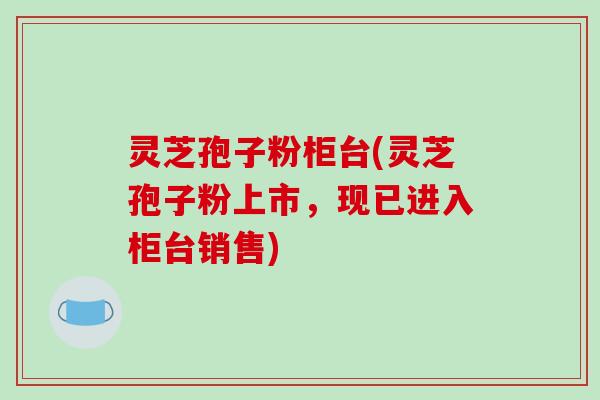 灵芝孢子粉柜台(灵芝孢子粉上市，现已进入柜台销售)