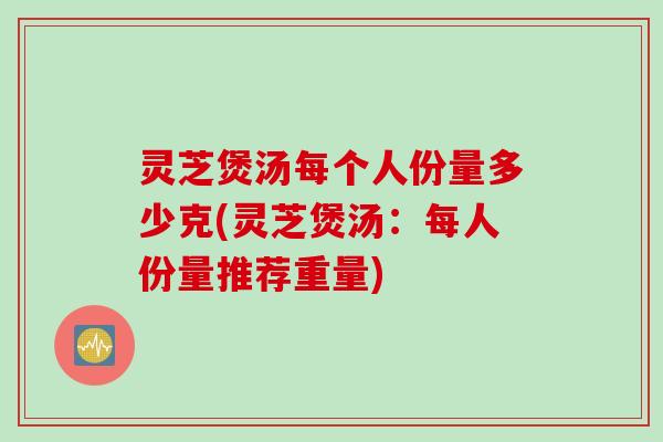 灵芝煲汤每个人份量多少克(灵芝煲汤：每人份量推荐重量)