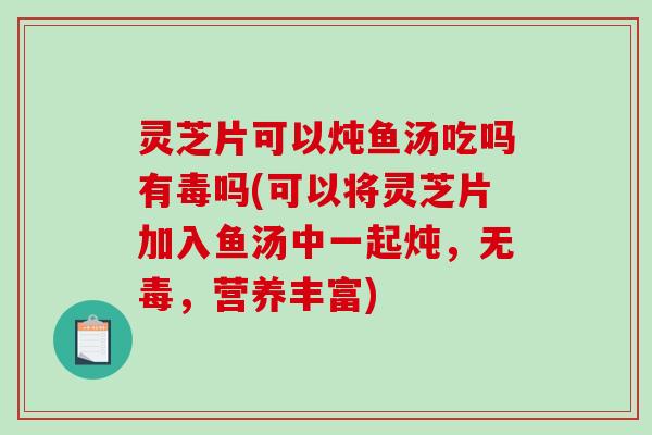 灵芝片可以炖鱼汤吃吗有毒吗(可以将灵芝片加入鱼汤中一起炖，无毒，营养丰富)