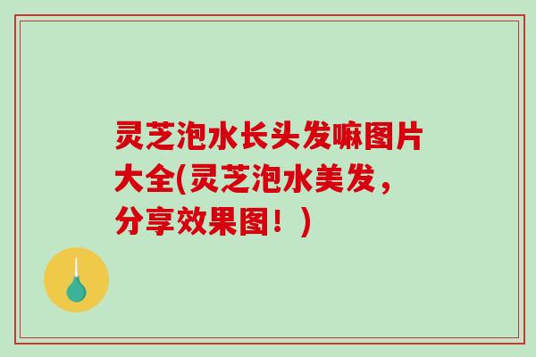 灵芝泡水长头发嘛图片大全(灵芝泡水美发，分享效果图！)