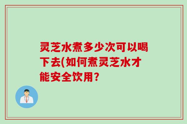 灵芝水煮多少次可以喝下去(如何煮灵芝水才能安全饮用？