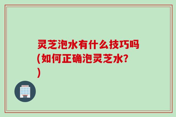 灵芝泡水有什么技巧吗(如何正确泡灵芝水？)