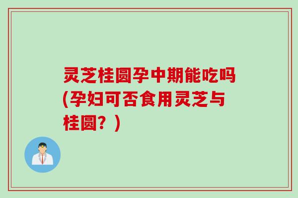 灵芝桂圆孕中期能吃吗(孕妇可否食用灵芝与桂圆？)