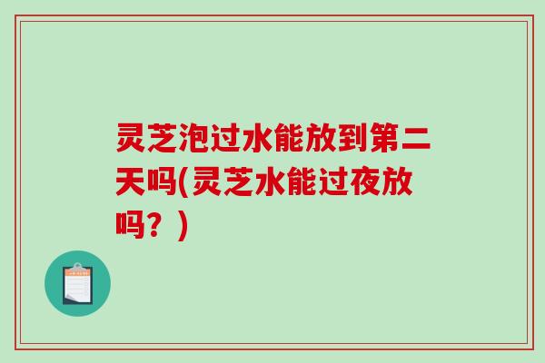灵芝泡过水能放到第二天吗(灵芝水能过夜放吗？)
