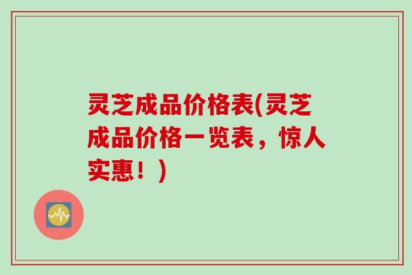 灵芝成品价格表(灵芝成品价格一览表，惊人实惠！)