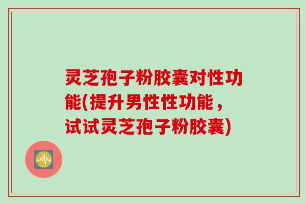 灵芝孢子粉胶囊对性功能(提升男性性功能，试试灵芝孢子粉胶囊)