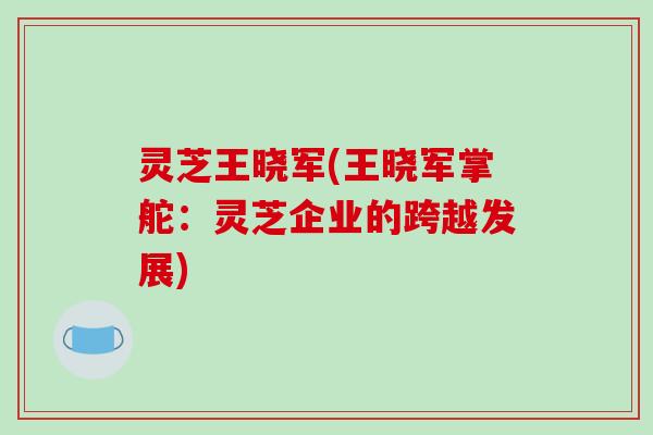 灵芝王晓军(王晓军掌舵：灵芝企业的跨越发展)