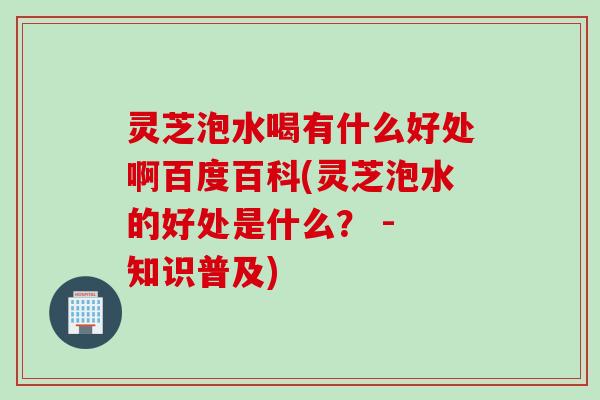 灵芝泡水喝有什么好处啊百度百科(灵芝泡水的好处是什么？ - 知识普及)