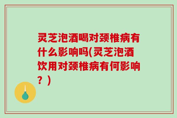 灵芝泡酒喝对颈椎病有什么影响吗(灵芝泡酒饮用对颈椎病有何影响？)