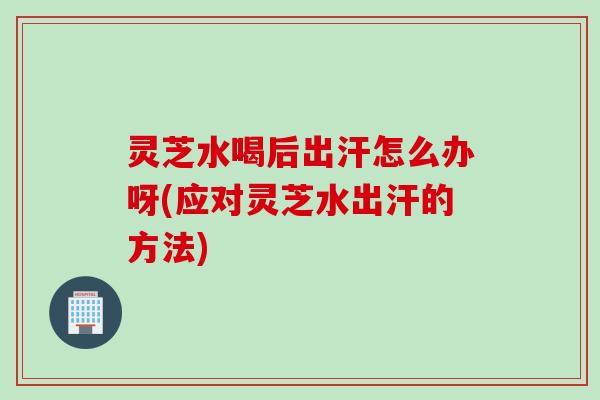 灵芝水喝后出汗怎么办呀(应对灵芝水出汗的方法)