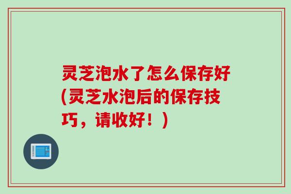 灵芝泡水了怎么保存好(灵芝水泡后的保存技巧，请收好！)