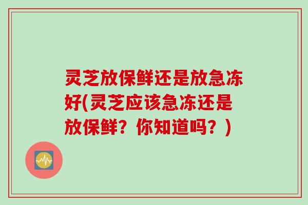 灵芝放保鲜还是放急冻好(灵芝应该急冻还是放保鲜？你知道吗？)