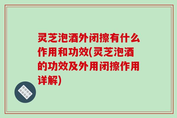灵芝泡酒外闭擦有什么作用和功效(灵芝泡酒的功效及外用闭擦作用详解)