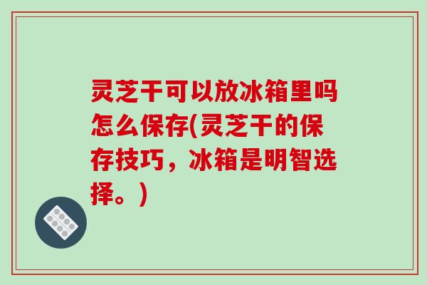 灵芝干可以放冰箱里吗怎么保存(灵芝干的保存技巧，冰箱是明智选择。)