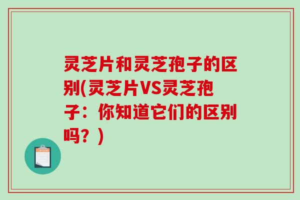 灵芝片和灵芝孢子的区别(灵芝片VS灵芝孢子：你知道它们的区别吗？)