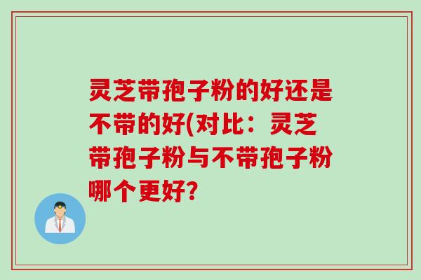 灵芝带孢子粉的好还是不带的好(对比：灵芝带孢子粉与不带孢子粉哪个更好？