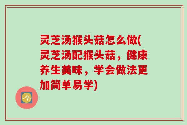 灵芝汤猴头菇怎么做(灵芝汤配猴头菇，健康养生美味，学会做法更加简单易学)