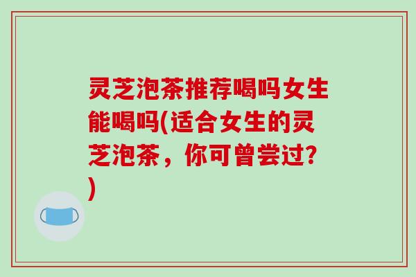 灵芝泡茶推荐喝吗女生能喝吗(适合女生的灵芝泡茶，你可曾尝过？)