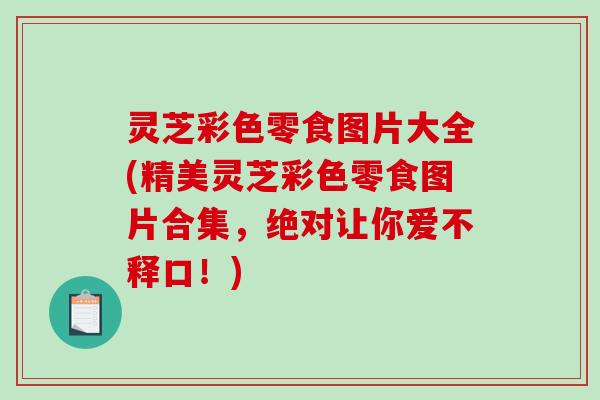 灵芝彩色零食图片大全(精美灵芝彩色零食图片合集，绝对让你爱不释口！)