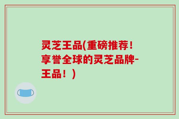 灵芝王品(重磅推荐！享誉全球的灵芝品牌-王品！)