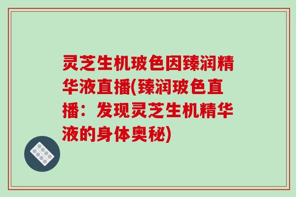 灵芝生机玻色因臻润精华液直播(臻润玻色直播：发现灵芝生机精华液的身体奥秘)